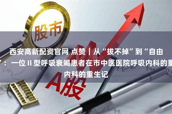 西安高新配资官网 点赞｜从“拔不掉”到“自由呼吸”：一位Ⅱ型呼吸衰竭患者在市中医医院呼吸内科的重生记