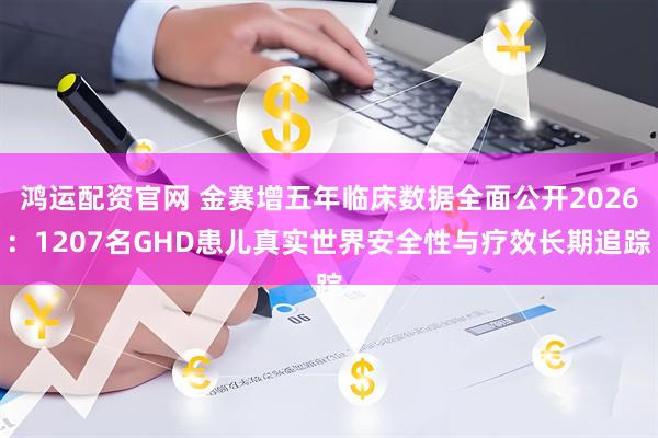 鸿运配资官网 金赛增五年临床数据全面公开2026：1207名GHD患儿真实世界安全性与疗效长期追踪