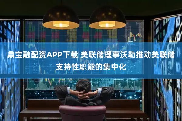 鼎宝融配资APP下载 美联储理事沃勒推动美联储支持性职能的集中化