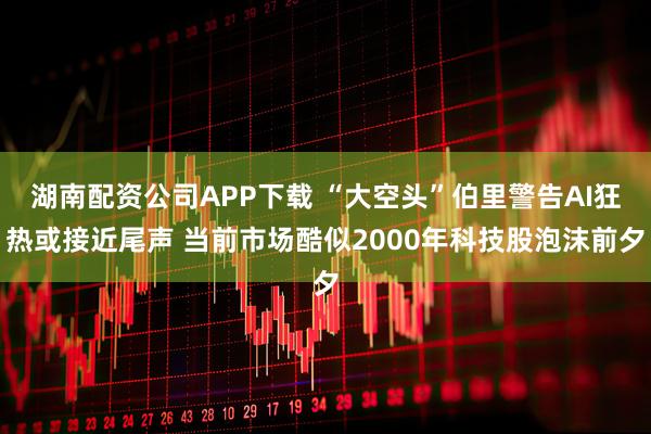 湖南配资公司APP下载 “大空头”伯里警告AI狂热或接近尾声 当前市场酷似2000年科技股泡沫前夕