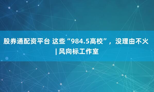 股券通配资平台 这些“984.5高校”，没理由不火 | 风向标工作室
