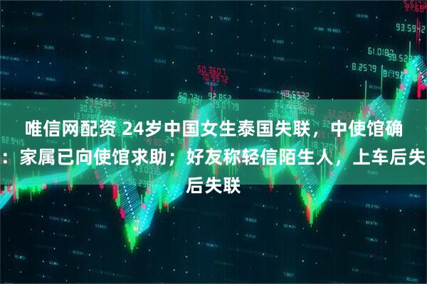 唯信网配资 24岁中国女生泰国失联，中使馆确认：家属已向使馆求助；好友称轻信陌生人，上车后失联