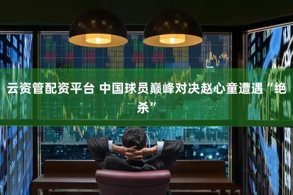 云资管配资平台 中国球员巅峰对决赵心童遭遇“绝杀”