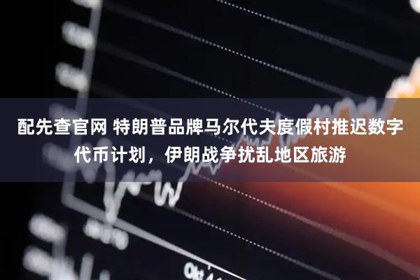 配先查官网 特朗普品牌马尔代夫度假村推迟数字代币计划，伊朗战争扰乱地区旅游