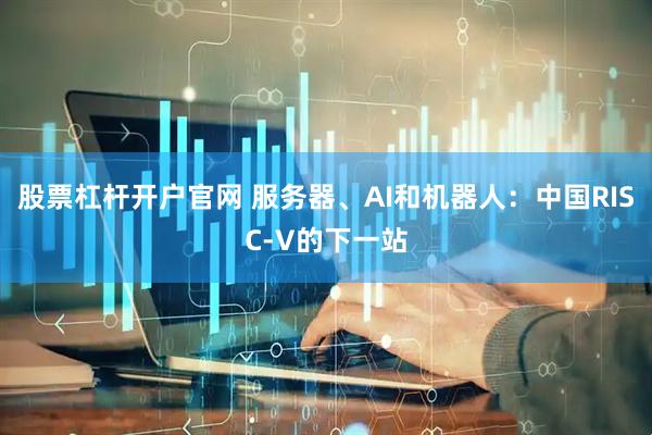 股票杠杆开户官网 服务器、AI和机器人：中国RISC-V的下一站