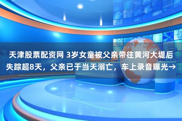 天津股票配资网 3岁女童被父亲带往黄河大堤后失踪超8天，父亲已于当天溺亡，车上录音曝光→